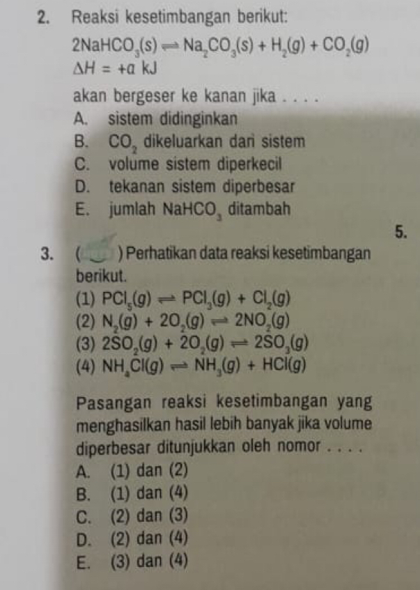 Reaksi kesetimbangan berikut:
2NaHCO_3(s)leftharpoons Na_2CO_3(s)+H_2(g)+CO_2(g)
Delta H=+akJ
akan bergeser ke kanan jika . . . .
A. sistem didinginkan
B. CO_2 dikeluarkan dar sistem
C. volume sistem diperkecil
D. tekanan sistem diperbesar
E. jumlah NaHC □ ditambah
5.
3. ( ) Perhatikan data reaksi kesetimbangan
berikut.
(1) PCl_5(g)leftharpoons PCl_3(g)+Cl_2(g)
(2) N_2(g)+2O_2(g)leftharpoons 2NO_2(g)
(3) 2SO_2(g)+2O_2(g)leftharpoons 2SO_3(g)
(4) NH_4Cl(g)leftharpoons NH_3(g)+HCl(g)
Pasangan reaksi kesetimbangan yang
menghasilkan hasil lebih banyak jika volume
diperbesar ditunjukkan oleh nomor . . . .
A. (1) dan (2)
B. (1) dan (4)
C. (2) dan (3)
D. (2) dan (4)
E. (3) dan (4)