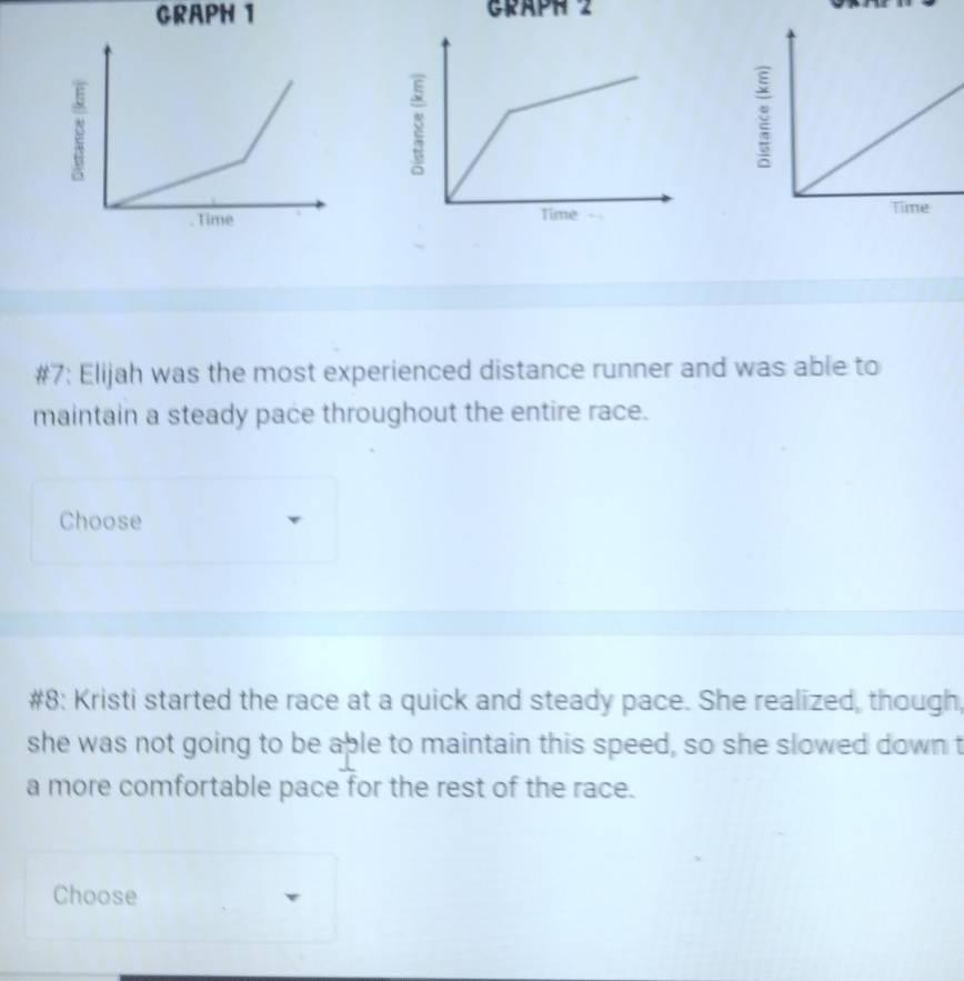 GRAPH 1 GRAPH 2 

Time 
#7: Elijah was the most experienced distance runner and was able to 
maintain a steady pace throughout the entire race. 
Choose 
#8: Kristi started the race at a quick and steady pace. She realized, though, 
she was not going to be able to maintain this speed, so she slowed down t 
a more comfortable pace for the rest of the race. 
Choose