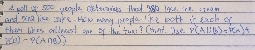 A poll of 500 people determines that like ice cream 
and ea like cake. How many people like both it each of 
them likes atleast one of the two? CHint. Use P(A∪ B)=P(A)+
P(B)-P(A∩ B).)