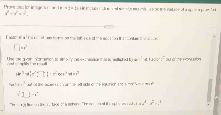 Prove that for integers m and n, r(t)= sin mt cos nt, b sin mt sin nt, c cos mt〉 lies on the surface of a sphere provided
a^2=b^2=c^2. 
Factor sin^2mt out of any terms on the left side of the equation that contain this factor.
□ =r^2
Use the given information to simplify the expression that is multiplied by sin^2mt. Factor c^2 out of the expression 
and simplify the result.
sin^2mt(c^2(□ ))+c^2cos^2mt=r^2
Factor c^2 out of the expression on the left side of the equation and simplify the result.
c^2(□ )=r^2
Thus, r(t) lies on the surface of a sphere. The square of the sphere's radius is a^2=b^2=c^2.