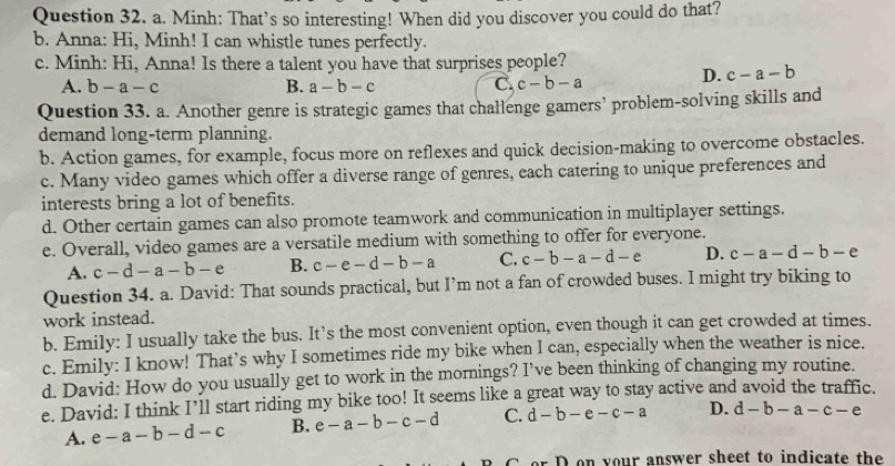 Minh: That’s so interesting! When did you discover you could do that?
b. Anna: Hi, Minh! I can whistle tunes perfectly.
c. Minh: Hi, Anna! Is there a talent you have that surprises people?
A. b-a-c B. a-b-c C. c-b-a
D. c-a-b
Question 33. a. Another genre is strategic games that challenge gamers’ problem-solving skills and
demand long-term planning.
b. Action games, for example, focus more on reflexes and quick decision-making to overcome obstacles.
c. Many video games which offer a diverse range of genres, each catering to unique preferences and
interests bring a lot of benefits.
d. Other certain games can also promote teamwork and communication in multiplayer settings.
e. Overall, video games are a versatile medium with something to offer for everyone.
A. c-d-a-b-e B. c-e-d-b-a C. c-b-a-d-e D. c-a-d-b-e
Question 34. a. David: That sounds practical, but I’m not a fan of crowded buses. I might try biking to
work instead.
b. Emily: I usually take the bus. It’s the most convenient option, even though it can get crowded at times.
c. Emily: I know! That’s why I sometimes ride my bike when I can, especially when the weather is nice.
d. David: How do you usually get to work in the mornings? I’ve been thinking of changing my routine.
e. David: I think I’ll start riding my bike too! It seems like a great way to stay active and avoid the traffic.
A. e-a-b-d-c B. e-a-b-c-d C. d-b-e-c-a D. d-b-a-c-e
o D on your answer sheet to indicate the