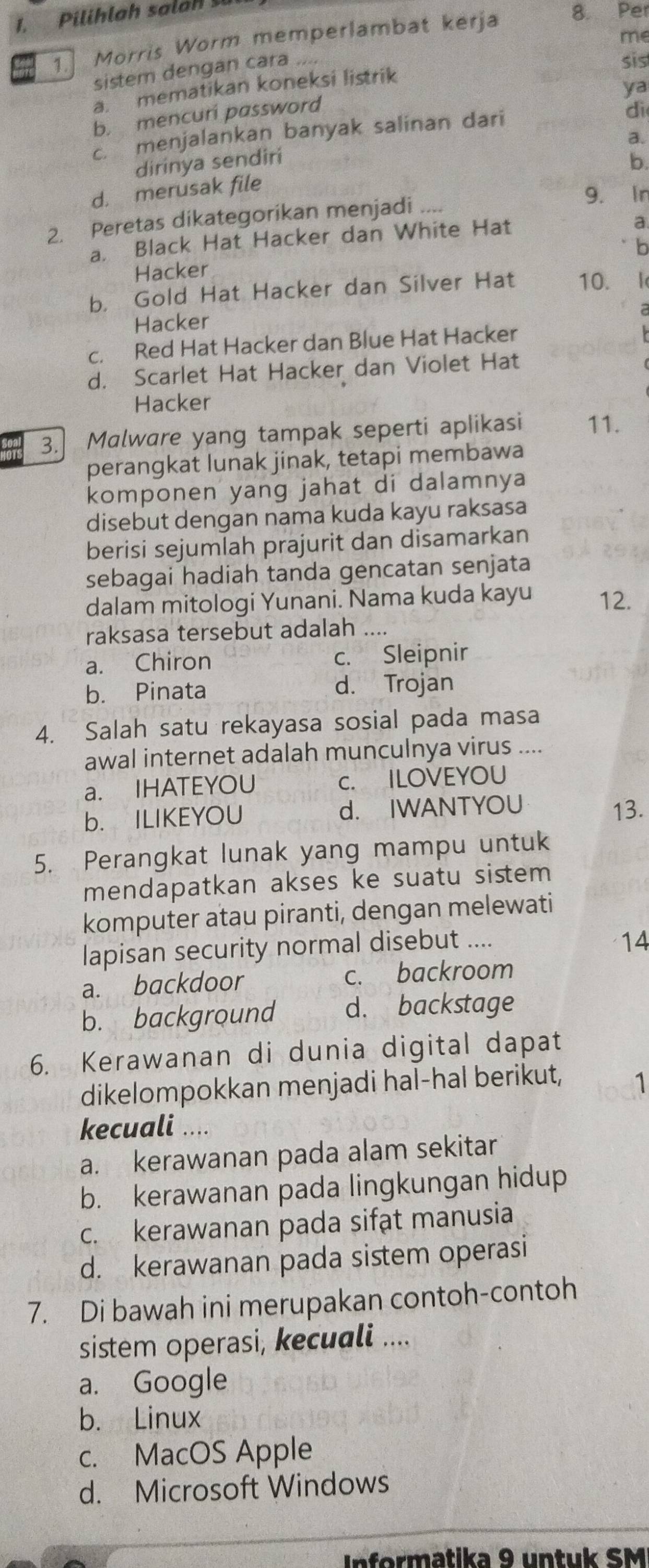 me
1. Morris Worm memperlambat kerja
8. Pe
sistem dengan cara ....
a mematikan koneksi listrik sis
ya
b. mencuri password
c. menjalankan banyak salinan dari
di
a.
dirinya sendiri
b.
d. merusak file
2. Peretas dikategorikan menjadi ....
9. Ir
a. Black Hat Hacker dan White Hat
a
Hacker b
b， Gold Hat Hacker dan Silver Hat 10.
Hacker
c. Red Hat Hacker dan Blue Hat Hacker
d. Scarlet Hat Hacker dan Violet Hat
Hacker
Seal 3. Malware yang tampak seperti aplikasi 11.
perangkat lunak jinak, tetapi membawa
komponen yang jahat di dalamnya
disebut dengan nama kuda kayu raksasa
berisi sejumlah prajurit dan disamarkan
sebagai hadiah tanda gencatan senjata
dalam mitologi Yunani. Nama kuda kayu 12.
raksasa tersebut adalah …
a. Chiron c. Sleipnir
b. Pinata d. Trojan
4. Salah satu rekayasa sosial pada masa
awal internet adalah munculnya virus ..
a. IHATEYOU c. ILOVEYOU
b. ILIKEYOU d. IWANTYOU 13.
5. Perangkat lunak yang mampu untuk
mendapatkan akses ke suatu sistem 
komputer atau piranti, dengan melewati
lapisan security normal disebut ....
14
a. backdoor c. backroom
b. background d. backstage
6. Kerawanan di dunia digital dapat
dikelompokkan menjadi hal-hal berikut, 1
kecuali ....
a. kerawanan pada alam sekitar
b. kerawanan pada lingkungan hidup
c. kerawanan pada sifat manusia
d. kerawanan pada sistem operasi
7. Di bawah ini merupakan contoh-contoh
sistem operasi, kecuali ....
a. Google
b. Linux
c. MacOS Apple
d. Microsoft Windows
nformatika 9 untuk SM