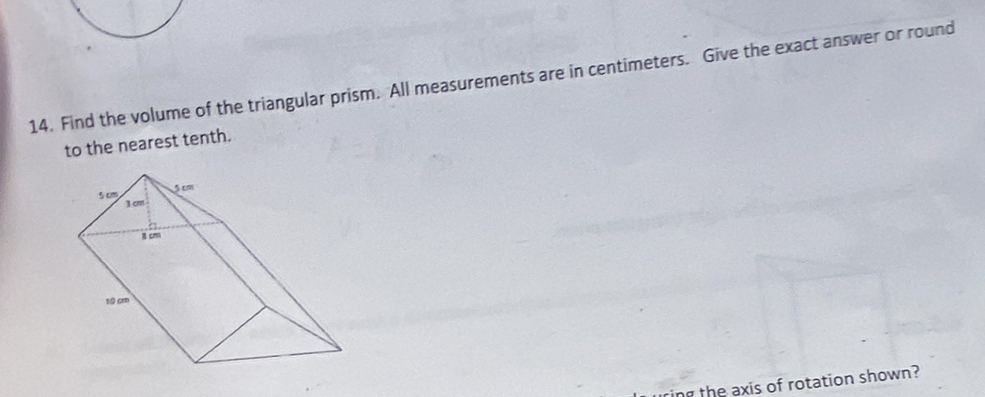 Find the volume of the triangular prism. All measurements are in centimeters. Give the exact answer or round 
to the nearest tenth. 
ing the axis of rotation shown?