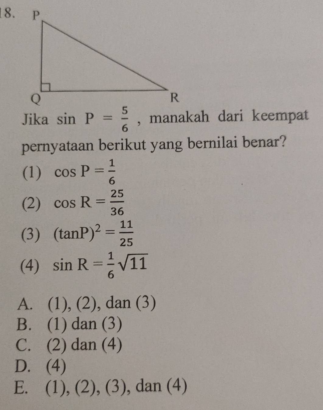 Jika sin P= 5/6  , manakah dari keempat
pernyataan berikut yang bernilai benar?
(1) cos P= 1/6 
(2) cos R= 25/36 
(3) (tan P)^2= 11/25 
(4) sin R= 1/6 sqrt(11)
A. (1), (2), dan (3)
B. (1) dan (3)
C. (2) dan (4)
D. (4)
E. (1), (2), (3), , dan (4)