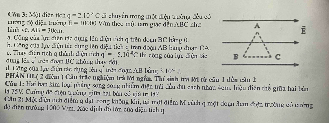 Một điện tích q=2.10^(-8)C di chuyển trong một điện trường đều có
cường độ điện trường E=10000V/m theo một tam giác đều ABC như A
hình vẽ, AB=30cm.
ē
a. Công của lực điện tác dụng lên điện tích q trên đoạn BC bằng 0.
b. Công của lực điện tác dụng lên điện tích q trên đoạn AB bằng đoạn CA.
c. Thay điện tích q thành điện tích q'=-5.10^(-8)C thì công của lực điện tác B
C
dụng lên q' trên đoạn BC không thay đổi.
d. Công của lực điện tác dụng lên q' trên đoạn AB bằng 3.10^(-5)J. 
PHÀN III.( 2 điểm ) Câu trắc nghiệm trả lời ngắn. Thí sinh trả lời từ câu 1 đến câu 2
Câu 1: Hai bản kim loại phẳng song song nhiễm điện trái dấu đặt cách nhau 4cm, hiệu điện thế giữa hai bản
là 75V. Cường độ điện trường giữa hai bản có giá trị là?
Câu 2: Một điện tích điểm q đặt trong không khí, tại một điểm M cách q một đoạn 3cm điện trường có cường
độ điện trường 1000 V/m. Xác định độ lớn của điện tích q.