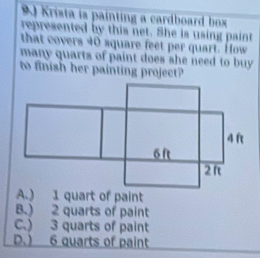 A ) Krista is painting a cardboard box
represented by this net. She is using paint
that covers 40 square feet per quart. How
many quarts of paint does she need to buy 
to finish her painting project?
A.) 1 quart of paint
B.) 2 quarts of paint
C.) 3 quarts of paint
D.) 6 quarts of paint