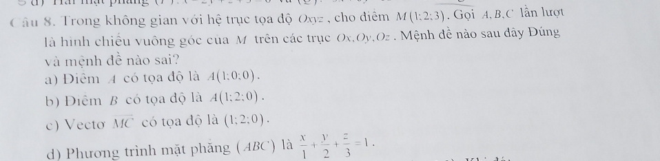 Trong không gian với hệ trục tọa độ Oxyz , cho điểm M(1:2:3). Gọi A, B, C lần lượt
là hình chiều vuông góc của Mô trên các trục Ox, Oy, O_2 : Mệnh đề nào sau dây Đúng
và mệnh đề nào sai?
a) Diểm 4 có tọa độ là A(1:0:0).
b) Điểm B có tọa độ là A(1;2;0).
c) Vectơ overline MC có tọa độ là (1;2;0).
d) Phương trình mặt phăng (ABC) là  x/1 + y/2 + z/3 =1.