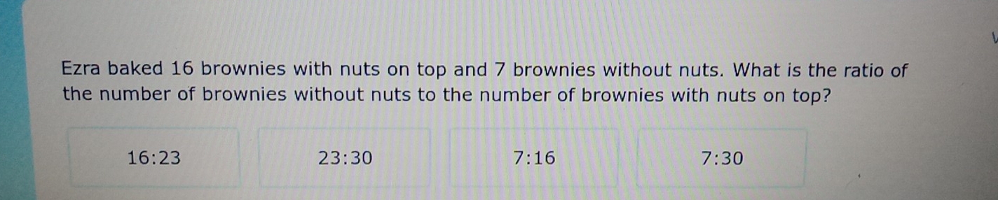 Ezra baked 16 brownies with nuts on top and 7 brownies without nuts. What is the ratio of
the number of brownies without nuts to the number of brownies with nuts on top?
16:23
23:30
7:16
7:30