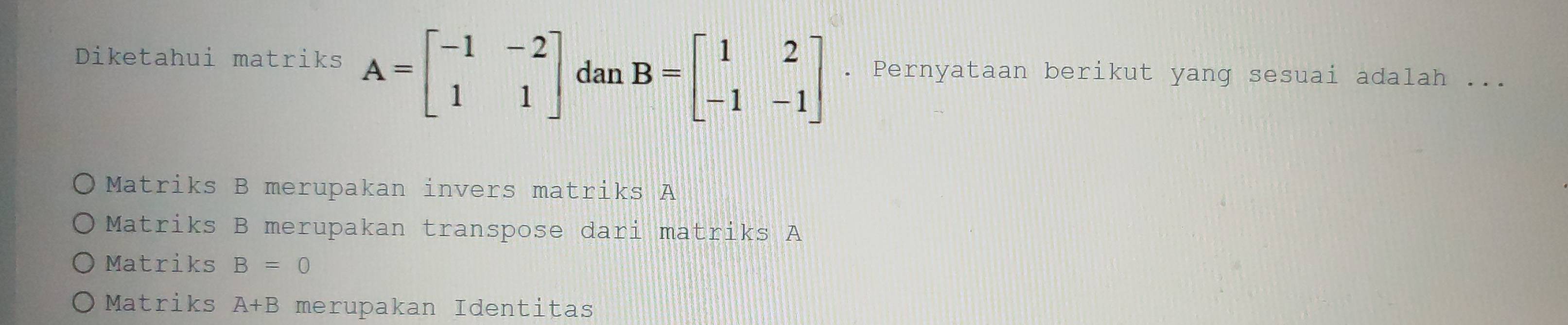 Diketahui matriks A=beginbmatrix -1&-2 1&1endbmatrix dan B=beginbmatrix 1&2 -1&-1endbmatrix. Pernyataan berikut yang sesuai adalah ...
Matriks B merupakan invers matriks A
Matriks B merupakan transpose dari matriks A
Matriks B=0
Matriks A+B merupakan Identitas