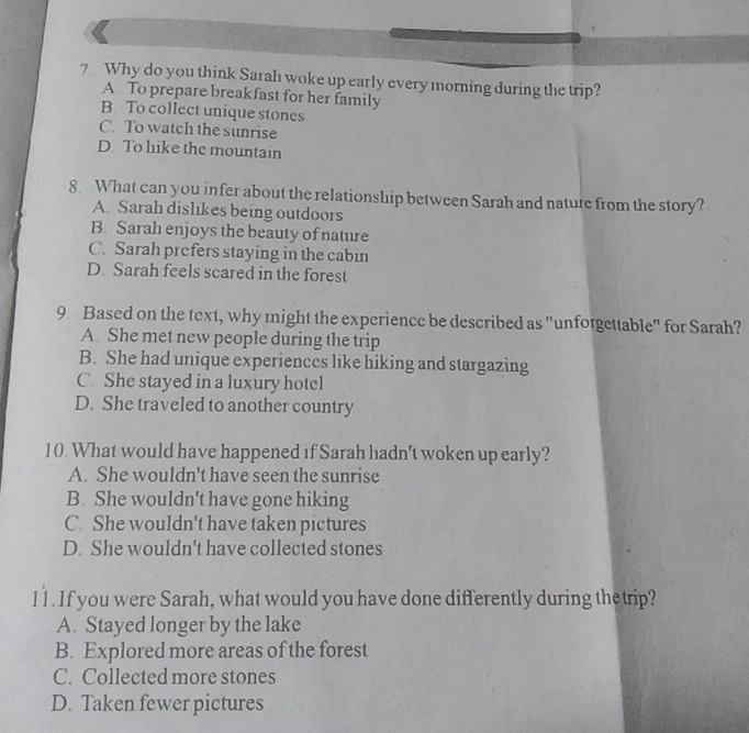 Why do you think Sarah woke up early every morning during the trip?
A To prepare breakfast for her family
B. To collect unique stones
C. To watch the sunrise
D To hike the mountain
8. What can you infer about the relationship between Sarah and natute from the story?
A. Sarah dislikes being outdoors
B. Sarah enjoys the beauty of nature
C. Sarah prefers staying in the cabin
D Sarah feels scared in the forest
9 Based on the text, why might the experience be described as "unforgettable" for Sarah?
A She met new people during the trip
B. She had unique experiences like hiking and stargazing
C. She stayed in a luxury hotel
D. She traveled to another country
10. What would have happened if Sarah hadn't woken up early?
A. She wouldn't have seen the sunrise
B. She wouldn't have gone hiking
C. She wouldn't have taken pictures
D. She wouldn't have collected stones
11. If you were Sarah, what would you have done differently during thetrip?
A. Stayed longer by the lake
B. Explored more areas of the forest
C. Collected more stones
D. Taken fewer pictures