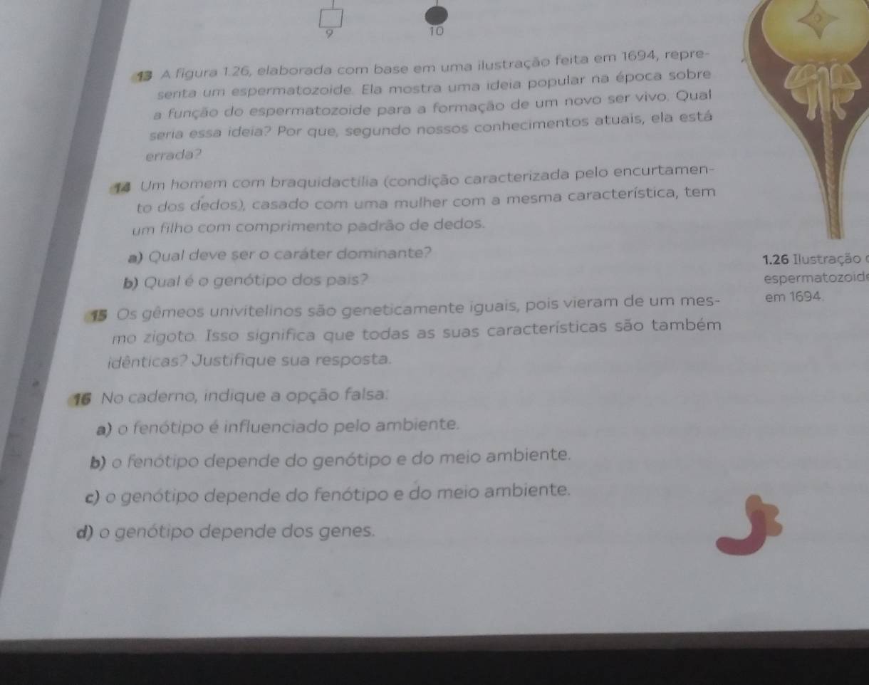 10
1 A figura 1.26, elaborada com base em uma ilustração feita em 1694, repre-
senta um espermatozoide. Ela mostra uma ideia popular na época sobre
a função do espermatozoide para a formação de um novo ser vivo. Qual
seria essa ideia? Por que, segundo nossos conhecimentos atuais, ela está
errada?
Um homem com braquidactilia (condição caracterizada pelo encurtamen-
to dos dedos), casado com uma mulher com a mesma característica, tem
um filho com comprimento padrão de dedos.
a) Qual deve ser o caráter dominante?
126 Ilustração 
b) Qual é o genótipo dos pais? espermatozoid
1 Os gêmeos univitelinos são geneticamente iguais, pois vieram de um mes- em 1694.
mo zigoto. Isso significa que todas as suas características são também
idênticas? Justifique sua resposta.
16 No caderno, indique a opção falsa:
) o fenótipo é influenciado pelo ambiente.
b) o fenótipo depende do genótipo e do meio ambiente.
c) o genótipo depende do fenótipo e do meio ambiente.
d) o genótipo depende dos genes.