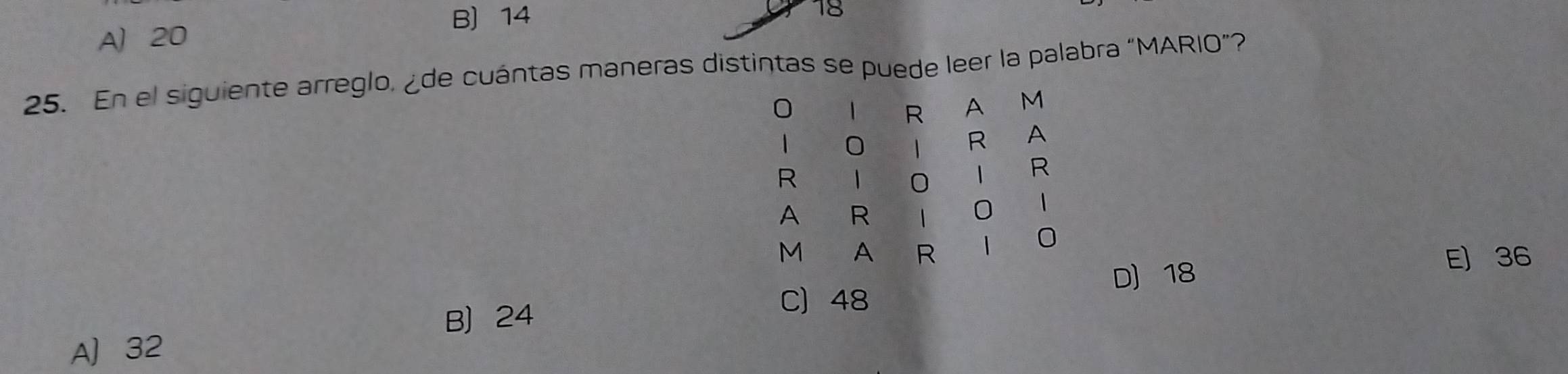 B) 14 18
A 20
25. En el siguiente arreglo, ¿de cuántas maneras distintas se puede leer la palabra “MARIO”?
0 1 R A M
1 0
R A
R
0 1 R
A R 1 0 1
M A R 1 0
D 18
E) 36
B 24
C) 48
A 32