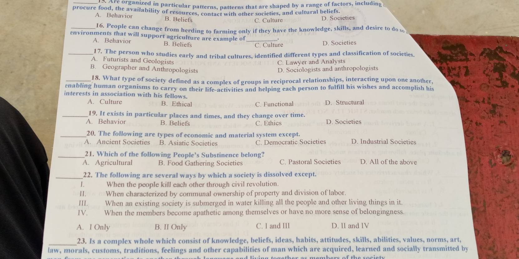 Are organized in particular patterns, patterns that are shaped by a range of factors, including 
procure food, the availability of resources, contact with other societies, and cultural beliefs.
A. Behavior B. Beliefs
C. Culture D. Societies
_16. People can change from herding to farming only if they have the knowledge, skills, and desire to do so
environments that will support agriculture are example of_
A. Behavior B. Beliefs
C. Culture D. Societies
_17. The person who studies early and tribal cultures, identified different types and classification of societies
A. Futurists and Geologists
C. Lawyer and Analysts
B. Geographer and Anthropologists D. Sociologists and anthropologists
_18. What type of society defined as a complex of groups in reciprocal relationships, interacting upon one another.
enabling human organisms to carry on their life-activities and helping each person to fulfill his wishes and accomplish his
interests in association with his fellows.
A. Culture B. Ethical C. Functional D. Structural
_19. It exists in particular places and times, and they change over time.
A. Behavior B. Beliefs C. Ethics D. Societies
_20. The following are types of economic and material system except.
A. Ancient Societies B. Asiatic Societies C. Democratic Societies D. Industrial Societies
_21. Which of the following People’s Substinence belong?
A. Agricultural B. Food Gathering Societies C. Pastoral Societies D. All of the above
_22. The following are several ways by which a society is dissolved except.
I. When the people kill each other through civil revolution.
II. ( w ( When characterized by communal ownership of property and division of labor.
III. When an existing society is submerged in water killing all the people and other living things in it.
IV. When the members become apathetic among themselves or have no more sense of belongingness.
A. I Only B. II Only C. I and III D. II and IV
_23. Is a complex whole which consist of knowledge, beliefs, ideas, habits, attitudes, skills, abilities, values, norms, art,
law, morals, customs, traditions, feelings and other capabilities of man which are acquired, learned and socially transmitted by