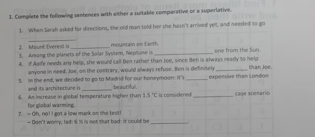 Complete the following sentences with either a suitable comparative or a superlative. 
1. When Sarah asked for directions, the old man told her she hasn’t arrived yet, and needed to go 
_. 
2. Mount Everest is_ mountain on Earth. 
3. Among the planets of the Solar System, Neptune is _one from the Sun. 
4. If Aoife needs any help, she would call Ben rather than Joe, since Ben is always ready to help 
anyone in need. Joe, on the contrary, would always refuse. Ben is definitely _than Joe. 
5. In the end, we decided to go to Madrid for our honeymoon: it’s _expensive than London 
and its architecture is _beautiful. 
6. An increase in global temperature higher than 1.5°C is considered _case scenario 
for global warming. 
7. — Oh, no! I got a low mark on the test! 
- Don’t worry, lad: 6 ½ is not that bad: it could be_ .