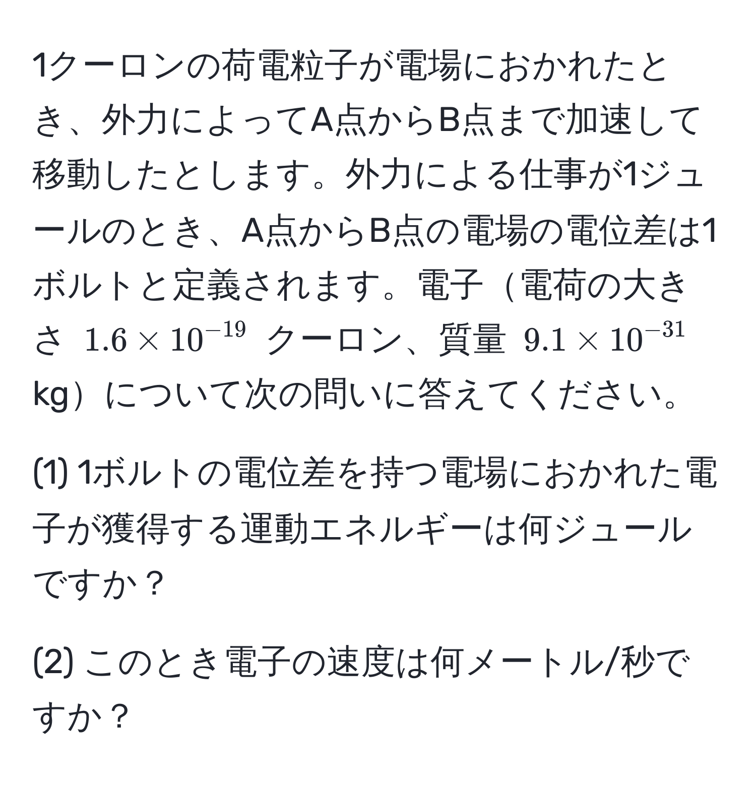 1クーロンの荷電粒子が電場におかれたとき、外力によってA点からB点まで加速して移動したとします。外力による仕事が1ジュールのとき、A点からB点の電場の電位差は1ボルトと定義されます。電子電荷の大きさ $1.6 * 10^(-19)$ クーロン、質量 $9.1 * 10^(-31)$ kgについて次の問いに答えてください。

(1) 1ボルトの電位差を持つ電場におかれた電子が獲得する運動エネルギーは何ジュールですか？

(2) このとき電子の速度は何メートル/秒ですか？