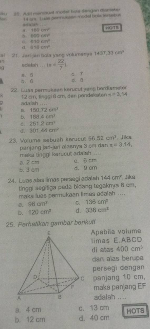 Adit membuat model bola dengan diameter
lan 14 cm. Luas permukaan model bola tersebut
adalah
a. 160cm^2 HOTS
b. 600cm^3
C. 610cm^2
d. 616cm^2
ai 21. Jarl-jari bola yang volumenya 1437,33cm^3
in
)g adalah ... (π = 22/7 ).
a. 5 c. 7
b, 6 d. 8
22. Luas permukaan kerucut yang berdiameter
k 12 cm, tinggi 8 cm, dan pendekatan π =3,14
adalah
a. 150, 72cm^2
b. 188, 4cm^2
C. 251.2cm^2
d. 301, 44cm^2
23. Volume sebuah kerucut 56, 52cm^3. Jika
panjang jari-jari alasnya 3 cm dan π =3,14, 
maka tinggi kerucut adalah ....
a. 2 cm c. 6 cm
b. 3 cm d. 9 cm
24. Luas alas limas persegi adalah 144cm^2 , Jika
tinggi segitiga pada bidang tegaknya 8 cm,
maka luas permukaan limas adalah ....
a. 96cm^2 C. 136cm^2
b. 120cm^2 d. 336cm^2
25. Perhatikan gambar berikut!
Apabila volume
limas E. ABCD
di atas 400cm^3
dan alas berupa
persegi dengan
panjang 10 cm,
maka panjang EF
adalah ....
a. 4 cm c. 13 cm HOTS
b. 12 cm d. 40 cm