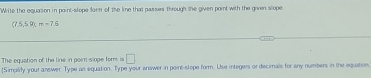 Wite the equasion in point-slope form of the line that passes through the given point with the given slope
(7.5,5,9), m=7.6
The equation of the line in point s ope forrs is □ 
[Simalify your answer Type an equation. Type your anewer in point-slope form. Use integers or decimals for any numbers in the equation.