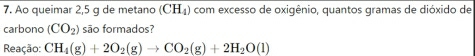 Ao queimar 2,5 g de metano (CH_4) com excesso de oxigênio, quantos gramas de dióxido de 
carbono (CO_2) são formados? 
Reação: CH_4(g)+2O_2(g)to CO_2(g)+2H_2O(l)