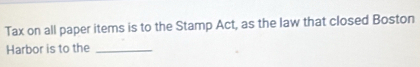 Tax on all paper items is to the Stamp Act, as the law that closed Boston 
Harbor is to the_