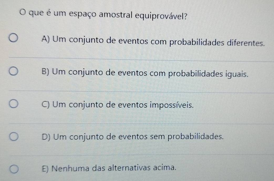 que é um espaço amostral equiprovável?
A) Um conjunto de eventos com probabilidades diferentes.
B) Um conjunto de eventos com probabilidades iguais.
C) Um conjunto de eventos impossíveis.
D) Um conjunto de eventos sem probabilidades.
E) Nenhuma das alternativas acima.