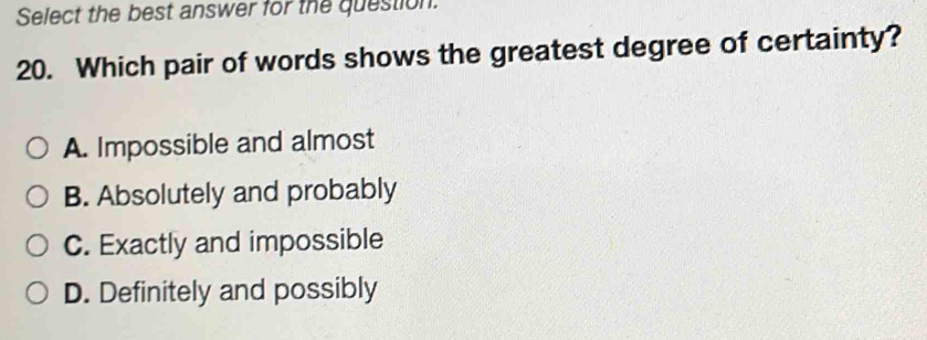 Select the best answer for the question.
20. Which pair of words shows the greatest degree of certainty?
A. Impossible and almost
B. Absolutely and probably
C. Exactly and impossible
D. Definitely and possibly