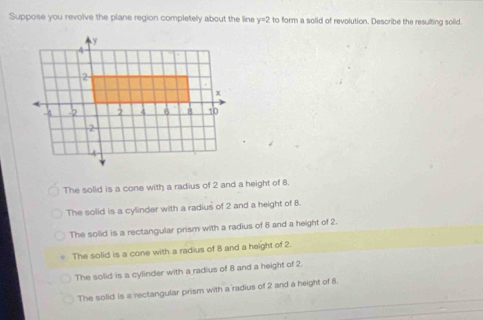 Suppose you revolve the plane region completely about the line y=2 to form a solid of revolution. Describe the resulting solid.
The solid is a cone with a radius of 2 and a height of 8.
The solid is a cylinder with a radius of 2 and a height of 8.
The solid is a rectangular prism with a radius of 8 and a height of 2
The solid is a cone with a radius of 8 and a height of 2.
The solid is a cylinder with a radius of 8 and a height of 2
The solid is a rectangular prism with a radius of 2 and a height of 8.