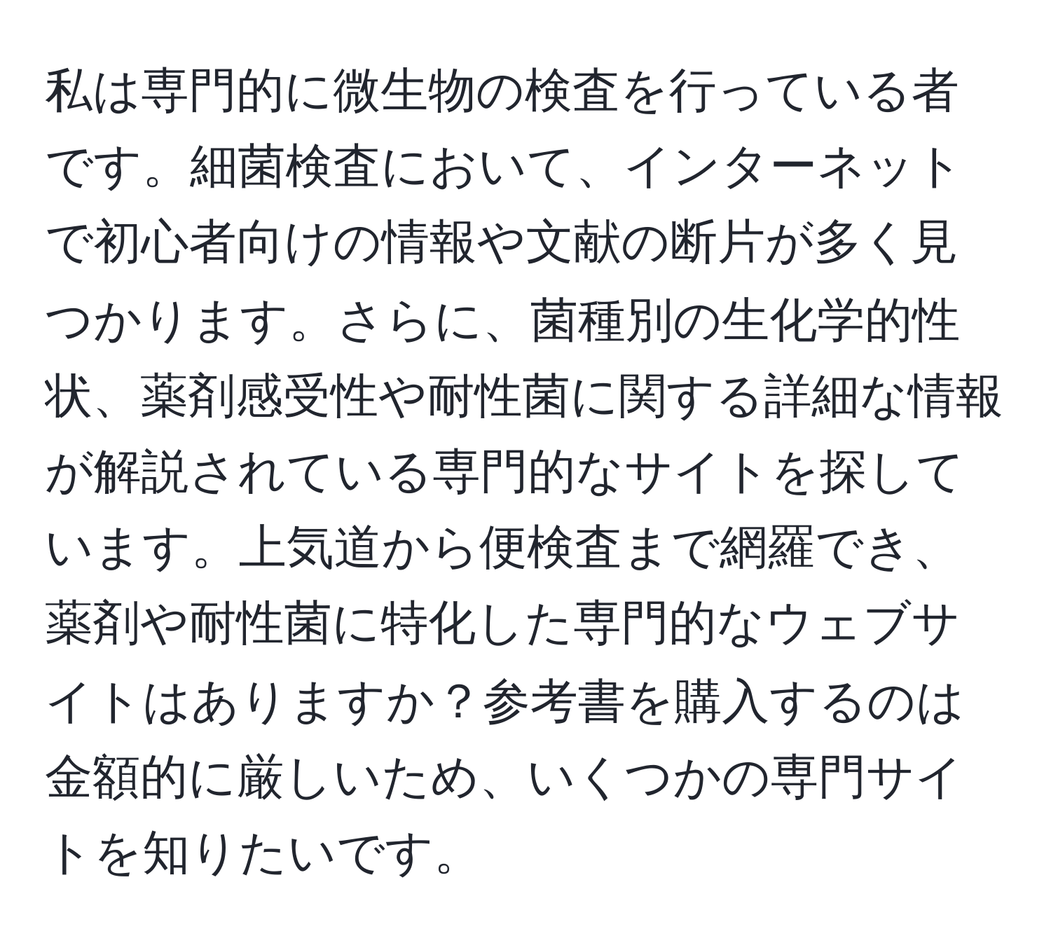 私は専門的に微生物の検査を行っている者です。細菌検査において、インターネットで初心者向けの情報や文献の断片が多く見つかります。さらに、菌種別の生化学的性状、薬剤感受性や耐性菌に関する詳細な情報が解説されている専門的なサイトを探しています。上気道から便検査まで網羅でき、薬剤や耐性菌に特化した専門的なウェブサイトはありますか？参考書を購入するのは金額的に厳しいため、いくつかの専門サイトを知りたいです。