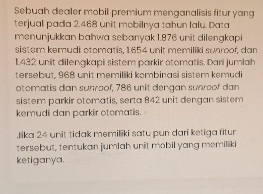 Sebuah dealer mobil premium menganalisis fitur yang 
terjual pada 2.468 unit mobilnya tahun lalu. Data 
menunjukkan bahwa sebanyak 1.876 unit dilengkapi 
sistem kemudi otomatis, 1.654 unit memiliki sunroof, dan
1.432 unit dilengkapi sistem parkir otomatis. Dari jumlah 
tersebut, 968 unit memiliki kombinasi sistem kemudi 
otomatis dan sunroof, 786 unit dengan sunroof dan 
sistem parkir otomatis, serta 842 unit dengan sistem 
kemudi dan parkir otomatis. 
Jika 24 unit tidak memiliki satu pun dari ketiga fitur 
tersebut, tentukan jumlah unit mobil yang memiliki 
ketiganya.