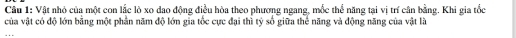 Vật nhỏ của một con lắc lò xo dao động điều hòa theo phương ngang, mốc thể năng tại vị trí cân bằng. Khi gia tốc 
của vật có độ lớn bằng một phần năm độ lớn gia tốc cực đại thì tỷ số giữa thể năng và động năng của vật là