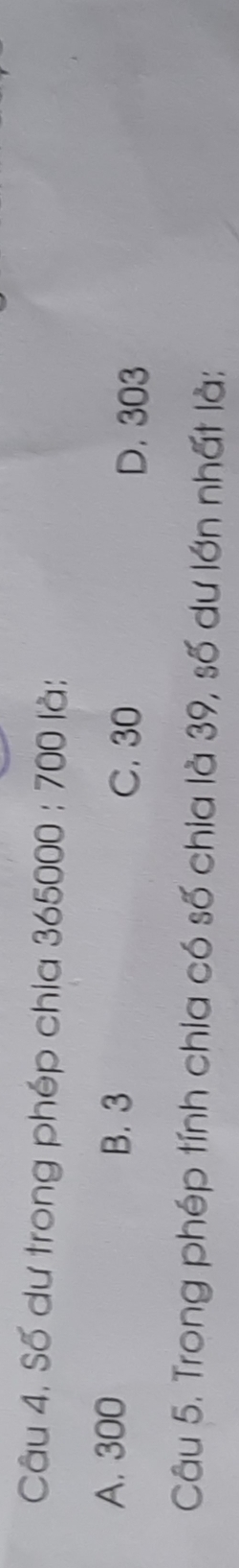 Câu 4, Số dư trong phép chia 365000:700 là:
A. 300 B. 3 C. 30
D. 303
Câu 5. Trong phép tính chia có số chia là 39, số dư lớn nhất là: