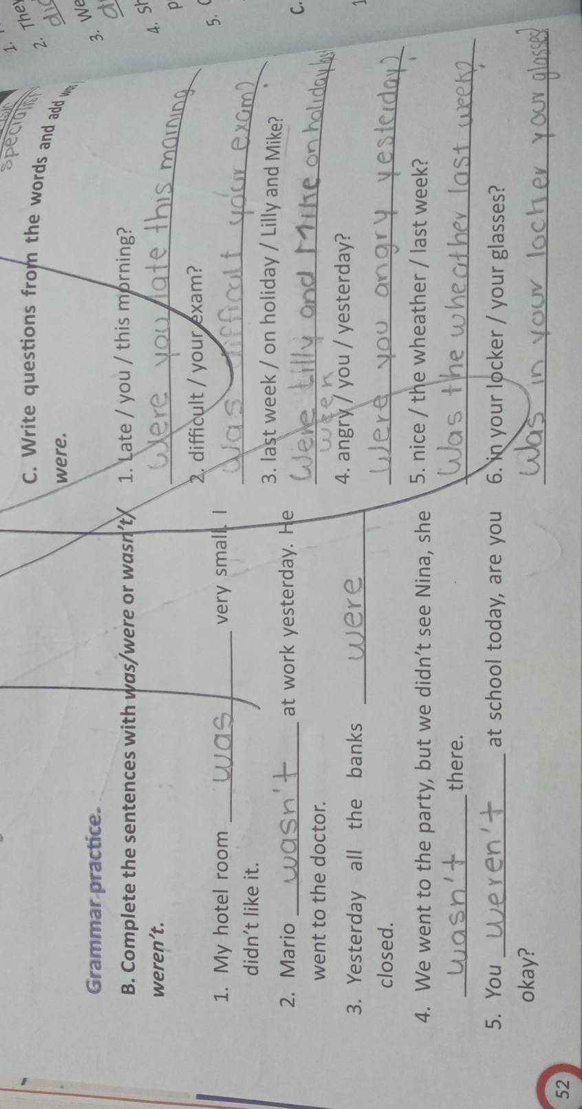 specioin 
2. The 
C. Write questions from the words and add w 
were. 
_ 
Grammar practice. 
3. We 
a 
B. Complete the sentences with was/were or wasn’t 1. Late / you / this morning? 
_ 
_ 
weren’t. 
4. Sh 
p 
2. difficult / your exam? 
_ 
1. My hotel room _very small. I 
5. 
didn't like it. 
_ 
3. last week / on holiday / Lilly and Mike? 
2. Mario at work yesterday. He 
_ 
C. 
went to the doctor. 
3. Yesterday all the banks_ 
4. angry / you / yesterday? 
1 
closed. 
_ 
4. We went to the party, but we didn’t see Nina, she 5. nice / the wheather / last week? 
_ 
_there. 
5. You _at school today, are you 6. in your locker / your glasses? 
_ 
okay? 
52