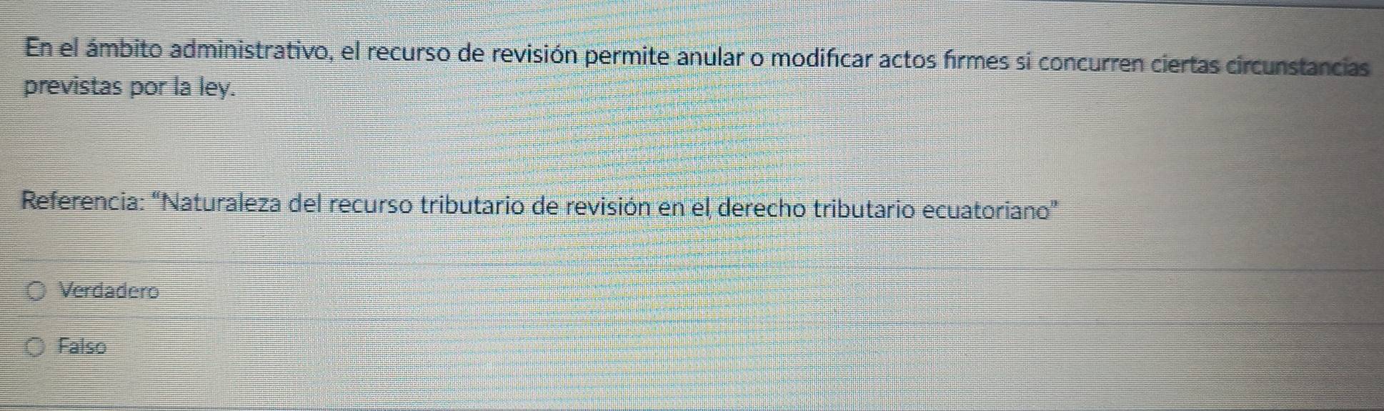 En el ámbito administrativo, el recurso de revisión permite anular o modificar actos firmes sí concurren ciertas circunstancias
previstas por la ley.
Referencia: “Naturaleza del recurso tributario de revisión en el derecho tributario ecuatoriano”
Verdadero
Falso