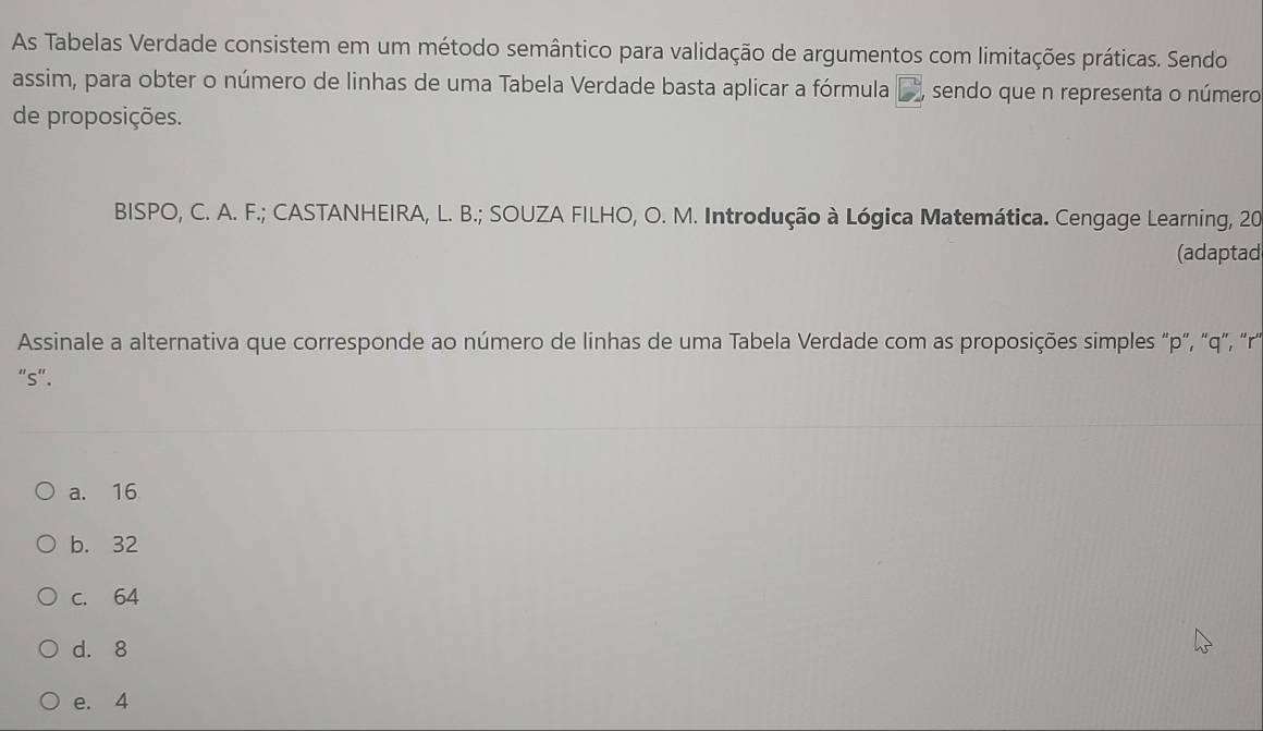 As Tabelas Verdade consistem em um método semântico para validação de argumentos com limitações práticas. Sendo
assim, para obter o número de linhas de uma Tabela Verdade basta aplicar a fórmula , sendo que n representa o número
de proposições.
BISPO, C. A. F.; CASTANHEIRA, L. B.; SOUZA FILHO, O. M. Introdução à Lógica Matemática. Cengage Learning, 20
(adaptad
Assinale a alternativa que corresponde ao número de linhas de uma Tabela Verdade com as proposições simples ' p ', ' q ', '' r '
"s".
a. 16
b. 32
c. 64
d. 8
e. 4