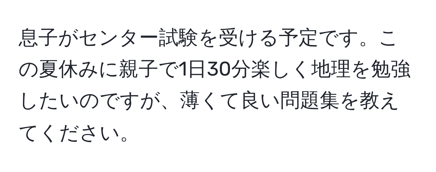 息子がセンター試験を受ける予定です。この夏休みに親子で1日30分楽しく地理を勉強したいのですが、薄くて良い問題集を教えてください。