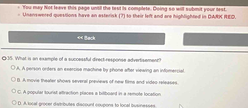 You may Not leave this page until the test Is complete. Doing so will submit your test.
Unanswered questions have an asterisk (?) to their left and are highlighted in DARK RED.
Back
35. What is an example of a successful direct-response advertisement?
A. A person orders an exercise machine by phone after viewing an infomercial.
B. A movie theater shows several previews of new films and video releases.
C. A popular tourist attraction places a billboard in a remote location.
D. A local grocer distributes discount coupons to local businesses.