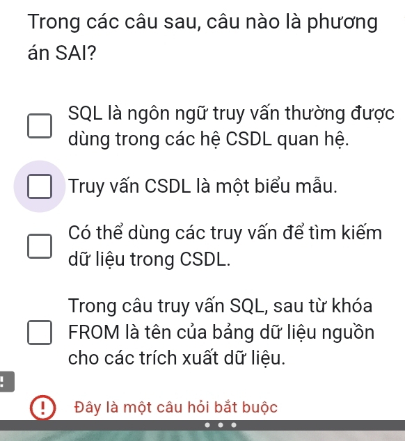 Trong các câu sau, câu nào là phương 
án SAI? 
SQL là ngôn ngữ truy vấn thường được 
dùng trong các hệ CSDL quan hệ. 
Truy vấn CSDL là một biểu mẫu. 
Có thể dùng các truy vấn để tìm kiếm 
dữ liệu trong CSDL. 
Trong câu truy vấn SQL, sau từ khóa 
FROM là tên của bảng dữ liệu nguồn 
cho các trích xuất dữ liệu. 
Đây là một câu hỏi bắt buộc