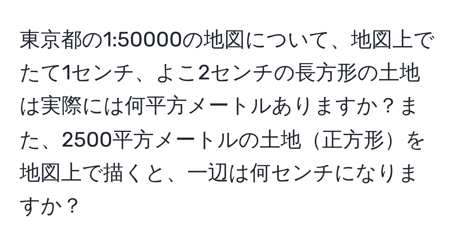 東京都の1:50000の地図について、地図上でたて1センチ、よこ2センチの長方形の土地は実際には何平方メートルありますか？また、2500平方メートルの土地正方形を地図上で描くと、一辺は何センチになりますか？