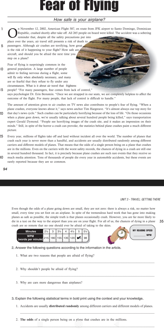 Fear of Flying
How safe is your airplane?
n November 12, 2002, American Flight 587, en route from JFK airport to Santo Domingo, Dominican
Republic, crashed shortly after take off. All 265 people on board were killed. The accident was a sobering
reminder that, despite all the safety prec
place over the years, air travel still presents a ris
5 passengers. Although air crashes are terrifying, h
is the risk of it happening to your flight? How s
aircraft, and should you be afraid the next time 
step on a plane?
Fear of flying is surprisingly common in the
10 general population. A large number of people
admit to feeling nervous during a flight, some
will fly only when absolutely necessary, and many
are so fearful that they refuse to fly under any
circumstances. What is it about air travel that frigh
5 people? “For many passengers, fear comes from 
says psychologist Dr. Erin Bernstein. “Once we are strapped in our seats, we are completely helpless to affect the
outcome of the flight. For many people, that lack of control is difficult to handle."
The amount of attention given to air crashes on TV news also contributes to people’s fear of flying. “When a
plane crashes, everyone knows about it,” says news anchor Tim Hargreave. “It's almost always our top story for
20 that day's news cycle." Such crashes can be particularly horrifying because of the loss of life. “On those occasions
when a plane goes down, we’re usually talking about several hundred people being killed,” says transportation
expert Gerald Dymond, “People see horrifying images of the crash site, and it makes an impression on their
minds.” Still, in spite of the horror a crash can provoke, the statistics behind plane crashes paint a much different
picture.
25 Every year, millions of flights take off and land without incident all over the world. The number of planes that
crash each year is never more than a handful, and accidents are usually distributed randomly among different
carriers and different models of planes. That means that the odds of a single person being on a plane that crashes
are in the millions. Even on the carriers with the worst safety records, the chances of dying in a crash are still one
in several hundred thousand. In fact, it is precisely because plane crashes are such rare events that they receive so
80 much media attention. Tens of thousands of people die every year in automobile accidents, but these events are
rarely reported because they are so common.
94
UNIT 3 - TRAVEL: GETTING THERE
Even though the odds of a plane going down are small, they are not zero: there is always a risk, no matter how
small, every time you set foot on an airplane. In spite of the tremendous hard work that has gone into making
planes as safe as possible, the simple truth is that planes occasionally crash. However, you are far more likely to
die in a taxi on the way to the airport than you are on your flight. For all of us, the chances of dying in a plane 35
crash are so remote that no one should ever be afraid of taking to the skies.
_WPM
2. Answer the following questions according to the information in the article.
1. What are two reasons that people are afraid of flying?
_
2. Why shouldn’t people be afraid of flying?
_
3. Why are cars more dangerous than airplanes?
_
3. Explain the following statistical terms in bold print using the context and your knowledge.
1. Accidents are usually distributed randomly among different carriers and different models of planes.
_
2. The odds of a single person being on a plane that crashes are in the millions.
_