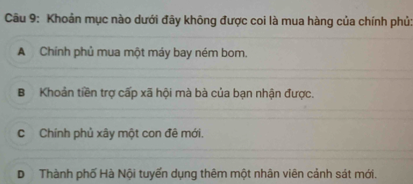 Khoản mục nào dưới đây không được coi là mua hàng của chính phủ:
A Chính phủ mua một máy bay ném bom.
B Khoản tiền trợ cấp xã hội mà bà của bạn nhận được.
C Chính phủ xây một con đê mới.
D Thành phố Hà Nội tuyển dụng thêm một nhân viên cảnh sát mới.