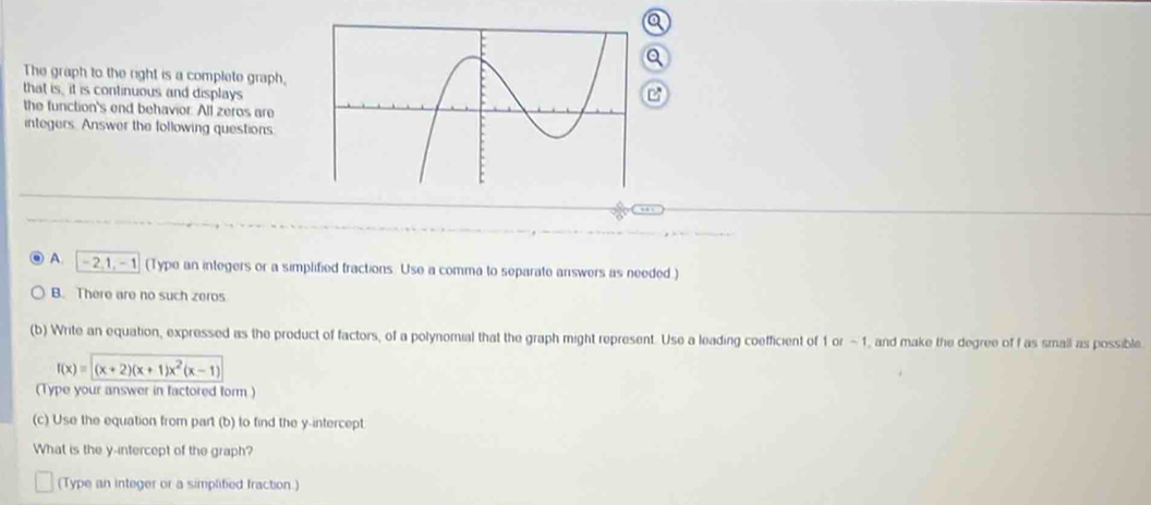 a
Q
The graph to the right is a complete graph,
that is, it is continuous and displays
C
the function's end behavior. All zeros are
integers. Answer the following questions
A. - 2.1, - 1 (Type an integers or a simplified fractions. Use a comma to separate answers as needed.)
B. There are no such zeros
(b) Write an equation, expressed as the product of factors, of a polynomial that the graph might represent. Use a leading coefficient of 1 or -1 , and make the degree of f as small as possible.
f(x)=(x+2)(x+1)x^2(x-1)
(Type your answer in factored form )
(c) Use the equation from part (b) to find the y-intercept
What is the y-intercept of the graph?
(Type an integer or a simplified fraction.)