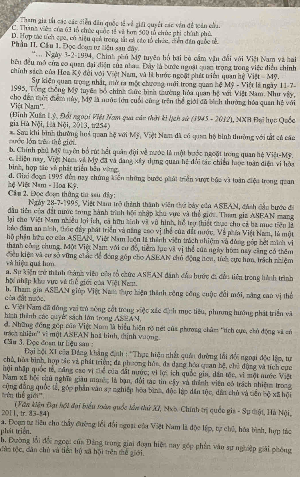 Tham gia tất các các diễn đàn quốc tế về giải quyết các vấn đề toàn cầu.
C. Thành viên của 63 tổ chức quốc tế và hơn 500 tổ chức phi chính phủ.
D. Hợp tác tích cực, có hiệu quả trong tất cả các tổ chức, diễn đàn quốc tế.
Phần II. Câu 1. Đọc đoạn tư liệu sau đây:
* Ngày 3-2-1994, Chính phủ Mỹ tuyên bố bãi bỏ cẩm vận đối với Việt Nam và hai
bên đều mở cửa cơ quan đại diện của nhau. Đây là bước ngoặt quan trọng trong việc điều chỉnh
chính sách của Hoa Kỳ đối với Việt Nam, và là bước ngoặt phát triển quan hệ Việt - Mỹ.
Sự kiện quan trọng nhất, mở ra một chương mới trong quan hệ Mỹ - Việt là ngày 11-7-
1995, Tổng thống Mỹ tuyên bố chính thức bình thường hóa quan hệ với Việt Nam. Như vậy,
cho đến thời điểm này, Mỹ là nước lớn cuối cùng trên thế giới đã bình thường hóa quan hệ với
Việt Nam''.
(Đinh Xuân Lý, Đối ngoại Việt Nam qua các thời kì lịch sử (1945 - 2012), NXB Đại học Quốc
gia Hà Nội, Hà Nội, 2013, tr254)
a. Sau khi bình thường hoá quan hệ với Mỹ, Việt Nam đã có quan hệ bình thường với tất cả các
nước lớn trên thế giới.
b. Chính phủ Mỹ tuyên bố rút hết quân đội về nước là một bước ngoặt trong quan hệ Việt-Mỹ.
c. Hiện nay, Việt Nam và Mỹ đã và đang xây dựng quan hệ đối tác chiến lược toàn diện vì hòa
bình, hợp tác và phát triển bền vững.
d. Giai đoạn 1995 đến nay chứng kiến những bước phát triển vượt bậc và toàn diện trong quan
hệ Việt Nam - Hoa Kỳ.
Câu 2. Đọc đoạn thông tin sau đây:
Ngày 28-7-1995, Việt Nam trở thành thành viên thứ bảy của ASEAN, đánh dấu bước đi
đầu tiên của đất nước trong hành trình hội nhập khu vực và thế giới. Tham gia ASEAN mang
lại cho Việt Nam nhiều lợi ích, cả hữu hình và vô hình, hỗ trợ thiết thực cho cả ba mục tiêu là
bảo đảm an ninh, thúc đầy phát triển và nâng cao vị thế của đất nước. Về phía Việt Nam, là một
bộ phận hữu cơ của ASEAN, Việt Nam luôn là thành viên trách nhiệm và đóng góp hết mình vì
thành công chung. Một Việt Nam với cơ đồ, tiềm lực và vị thế của ngày hôm nay càng có thêm
điều kiện và cơ sở vững chắc để đóng góp cho ASEAN chủ động hơn, tích cực hơn, trách nhiệm
và hiệu quả hơn.
a. Sự kiện trở thành thành viên của tổ chức ASEAN đánh dấu bước đi đầu tiên trong hành trình
hội nhập khu vực và thế giới của Việt Nam.
b. Tham gia ASEAN giúp Việt Nam thực hiện thành công công cuộc đổi mới, nâng cao vị thế
của đất nước.
c. Việt Nam đã đóng vai trò nòng cốt trong việc xác định mục tiêu, phương hướng phát triển và
hình thành các quyết sách lớn trong ASEAN.
d. Những đóng góp của Việt Nam là biểu hiện rõ nét của phương châm “tích cực, chủ động và có
trách nhiệm” vì một ASEAN hoà bình, thịnh vượng.
Câu 3. Đọc đoạn tư liệu sau :
Đại hội XI của Đảng khẳng định : “Thực hiện nhất quán đường lối đối ngoại độc lập, tự
chủ, hòa bình, hợp tác và phát triển; đa phương hóa, đa dạng hóa quan hệ, chủ động và tích cực
hội nhập quốc tế, nâng cao vị thế của đất nước; vì lợi ích quốc gia, dân tộc, vì một nước Việt
Nam xã hội chủ nghĩa giàu mạnh; là bạn, đối tác tin cậy và thành viên có trách nhiệm trong
cộng đồng quốc tế, góp phần vào sự nghiệp hòa bình, độc lập dân tộc, dân chủ và tiến bộ xã hội
trên thế giới''.
(Văn kiện Đại hội đại biểu toàn quốc lần thứ XI, Nxb. Chính trị quốc gia - Sự thật, Hà Nội,
2011, tr. 83-84)
a. Đoạn tư liệu cho thấy đường lối đối ngoại của Việt Nam là độc lập, tự chủ, hòa bình, hợp tác
phát triển.
b. Đường lối đối ngoại của Đảng trong giai đoạn hiện nay góp phần vào sự nghiệp giải phóng
dân tộc, dân chủ và tiền bộ xã hội trên thế giới.