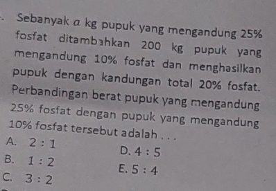 Sebanyak a kg pupuk yang mengandung 25%
fosfat ditambahkan 200 kg pupuk yang
mengandung 10% fosfat dan menghasilkan
pupuk dengan kandungan total 20% fosfat.
Perbandingan berat pupuk yang mengandung
25% fosfat dengan pupuk yang mengandung
10% fosfat tersebut adalah . . .
A. 2:1 D. 4:5
B. 1:2 E、 5:4
C. 3:2