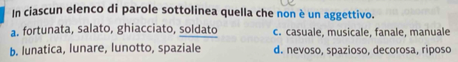 In ciascun elenco di parole sottolinea quella che non è un aggettivo.
a. fortunata, salato, ghiacciato, soldato c. casuale, musicale, fanale, manuale
b. lunatica, lunare, lunotto, spaziale d. nevoso, spazioso, decorosa, riposo