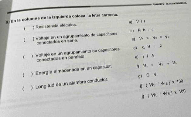 Unidad 1 · Electroonámica
B) En la columna de la izquierda coloca la letra correcta.
a) V/1
 ) Resistencia eléctrica.
 ) Voltaje en un agrupamiento de capacitores b) RA/rho
conectados en serie.
c) V_1=V_2=V_3
 )Voltaje en un agrupamiento de capacitores d) qvee /2
conectados en paralelo.
o) IIA 
( ) Energia almacenada en un capacitor. f) V_1+V_2+V_3
( ) Longitud de un alambre conductor. g) CV
1) (W_U/W_E)* 100
D (W_U/W_E)* 100