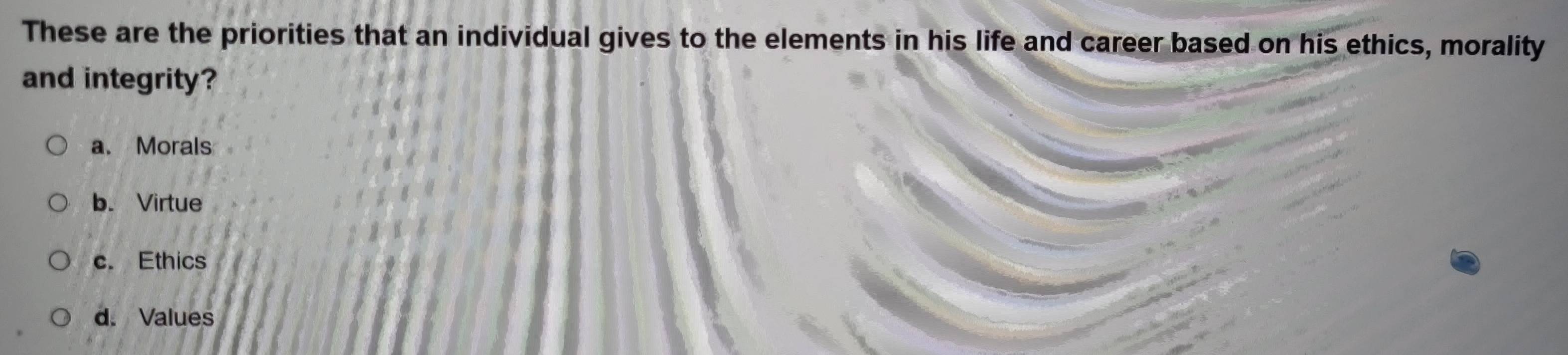 These are the priorities that an individual gives to the elements in his life and career based on his ethics, morality
and integrity?
a. Morals
b. Virtue
c. Ethics
d. Values