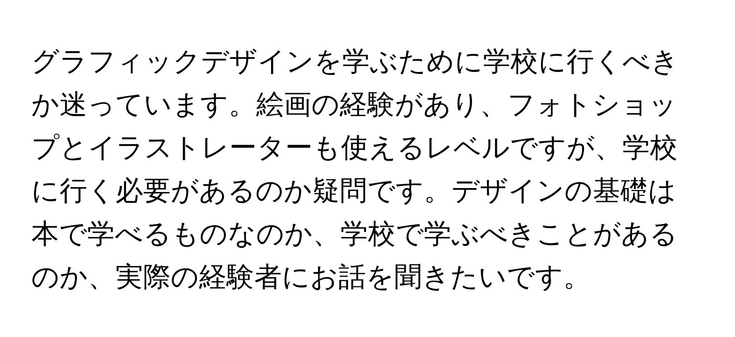 グラフィックデザインを学ぶために学校に行くべきか迷っています。絵画の経験があり、フォトショップとイラストレーターも使えるレベルですが、学校に行く必要があるのか疑問です。デザインの基礎は本で学べるものなのか、学校で学ぶべきことがあるのか、実際の経験者にお話を聞きたいです。
