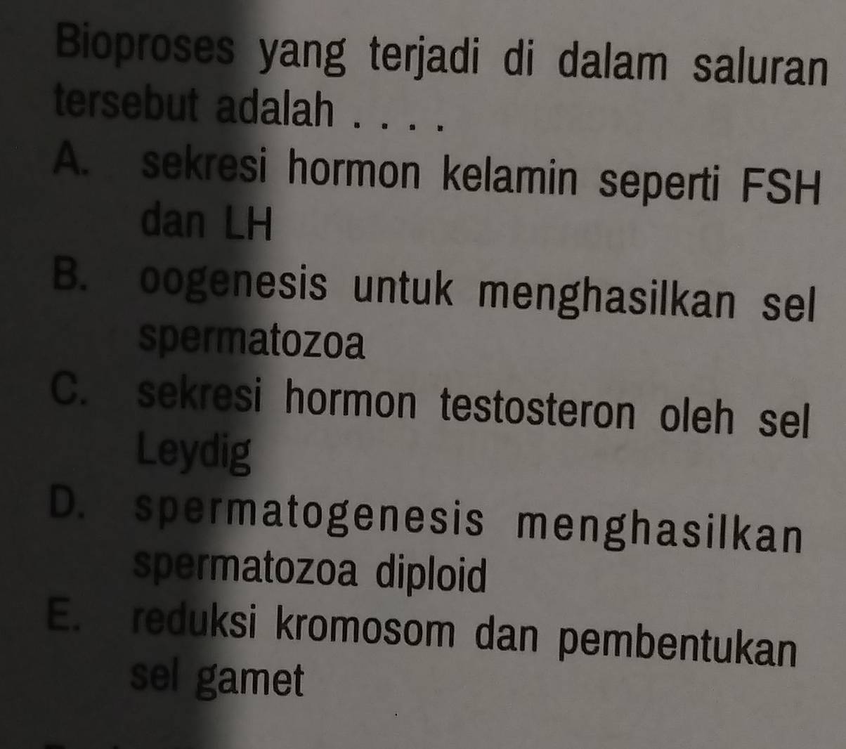 Bioproses yang terjadi di dalam saluran
tersebut adalah . . . .
A. sekresi hormon kelamin seperti FSH
dan LH
B. oogenesis untuk menghasilkan sel
spermatozoa
C. sekresi hormon testosteron oleh sel
Leydig
D. spermatogenesis menghasilkan
spermatozoa diploid
E. reduksi kromosom dan pembentukan
sel gamet