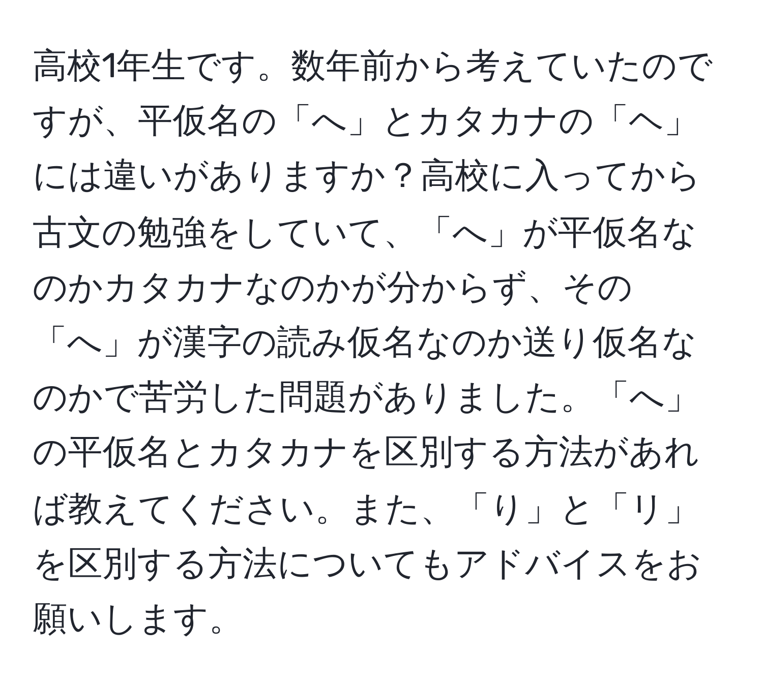 高校1年生です。数年前から考えていたのですが、平仮名の「へ」とカタカナの「ヘ」には違いがありますか？高校に入ってから古文の勉強をしていて、「へ」が平仮名なのかカタカナなのかが分からず、その「へ」が漢字の読み仮名なのか送り仮名なのかで苦労した問題がありました。「へ」の平仮名とカタカナを区別する方法があれば教えてください。また、「り」と「リ」を区別する方法についてもアドバイスをお願いします。