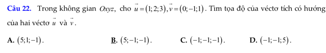 Trong không gian Oxyz, cho vector u=(1;2;3), vector v=(0;-1;1). Tìm tọa độ của véctơ tích có hướng
của hai vécto vector u và vector v
A. (5;1;-1). B. (5;-1;-1). C. (-1;-1;-1). D. (-1;-1;5).