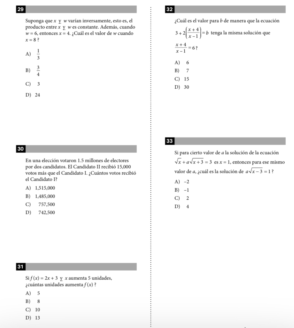 29
32
Suponga que x y w varían inversamente, esto es, el ¿Cuál es el valor para b de manera que la ecuación
producto entre x y w es constante. Además, cuando
w=6 , entonces x=4. ¿Cuál es el valor de w cuando 3+2( (x+4)/x-1 )=b tenga la misma solución que
x=8 ?
 (x+4)/x-1 =6 ?
A)  1/3 
A) 6
B)  3/4  B) 7
C) 15
C) 3
D) 30
D) 24
33
30
Si para cierto valor de a la solución de la ecuación
En una elección votaron 1.5 millones de electores sqrt(x)+asqrt(x+3)=3 es x=1 , entonces para ese mismo
por dos candidatos. El Candidato II recibió 15,000
votos más que el Candidato I. ¿Cuántos votos recibió valor de a, ¿cuál es la solución de asqrt(x-3)=1 ?
el Candidato I? A) -2
A) 1,515,000 B) -1
B) 1,485,000
C) 2
C) 757,500 D) 4
D) 742,500
31
Si f(x)=2x+3 y x aumenta 5 unidades,
cuántas unidades aumenta f(x) ?
A) 5
B) 8
C) 10
D) 13